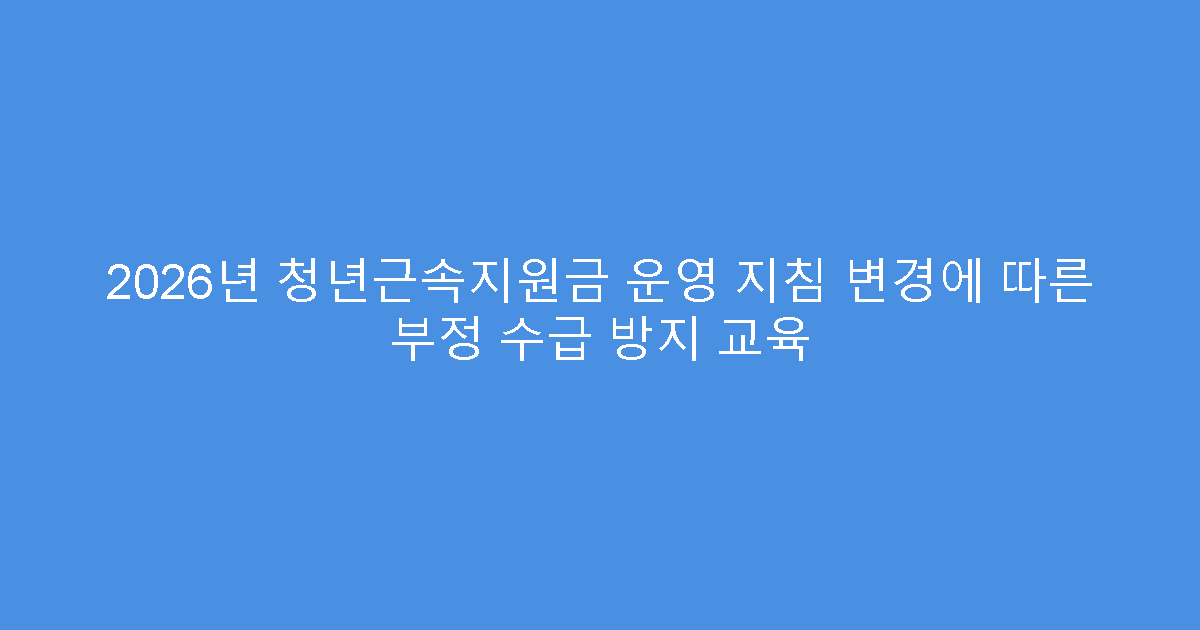 2026년 청년근속지원금 운영 지침 변경에 따른 부정 수급 방지 교육