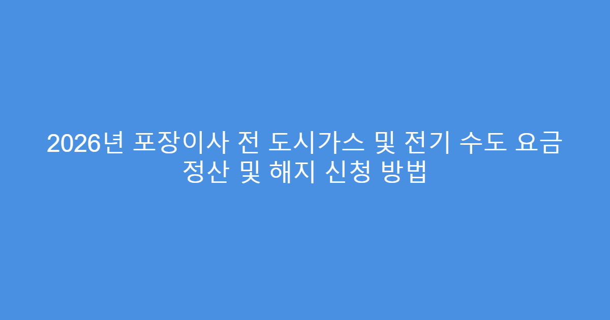 2026년 포장이사 전 도시가스 및 전기 수도 요금 정산 및 해지 신청 방법