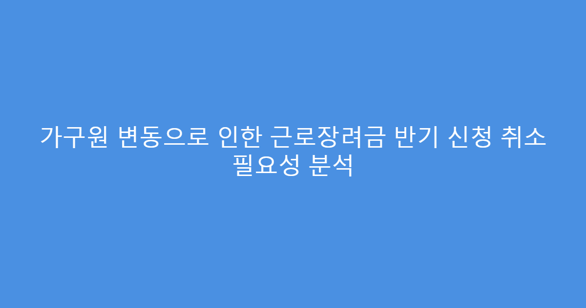 가구원 변동으로 인한 근로장려금 반기 신청 취소 필요성 분석