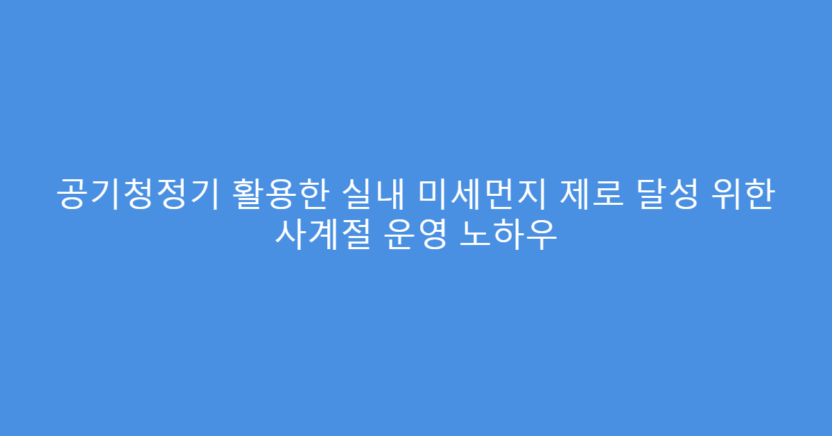 공기청정기 활용한 실내 미세먼지 제로 달성 위한 사계절 운영 노하우