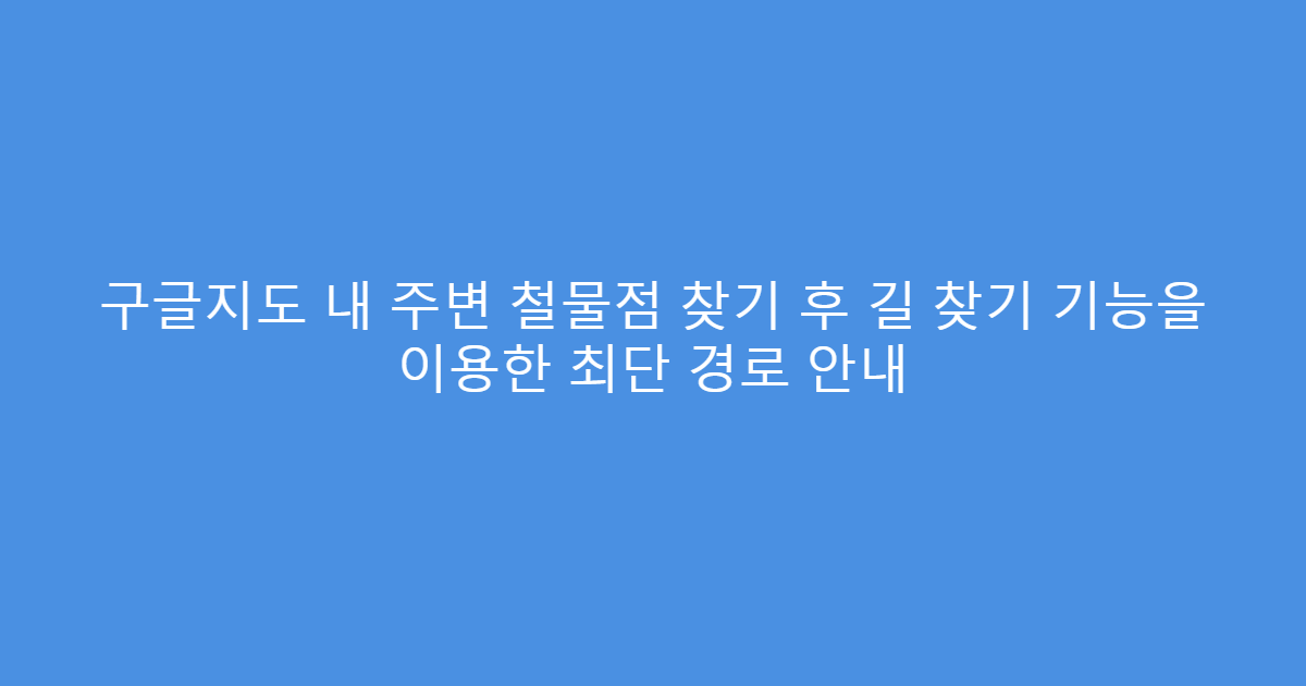 구글지도 내 주변 철물점 찾기 후 길 찾기 기능을 이용한 최단 경로 안내