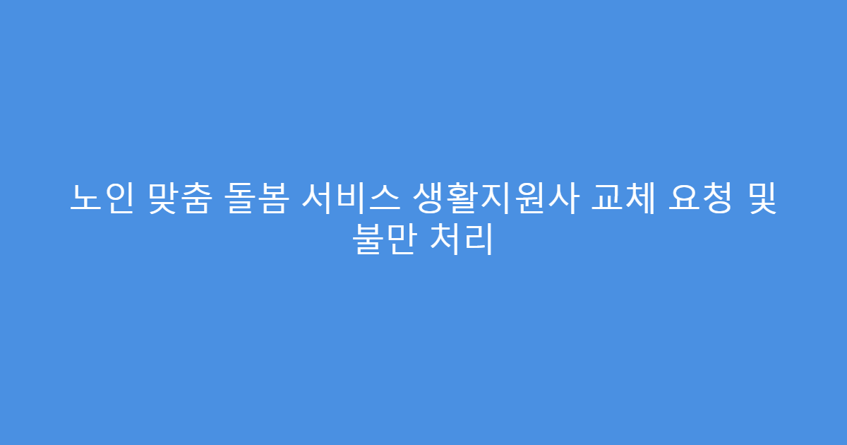 노인 맞춤 돌봄 서비스 생활지원사 교체 요청 및 불만 처리
