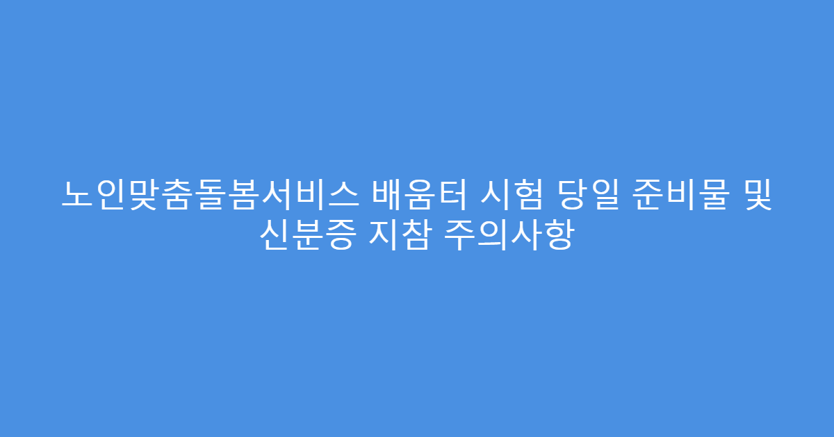 노인맞춤돌봄서비스 배움터 시험 당일 준비물 및 신분증 지참 주의사항