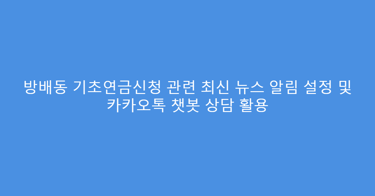 방배동 기초연금신청 관련 최신 뉴스 알림 설정 및 카카오톡 챗봇 상담 활용