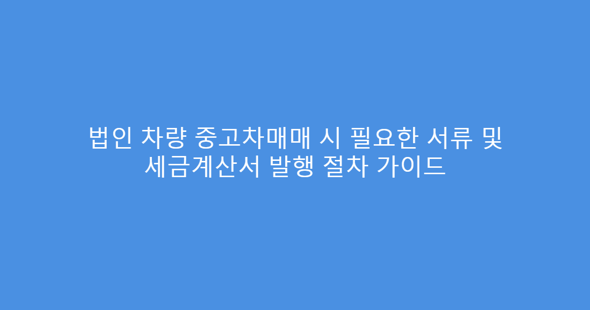 법인 차량 중고차매매 시 필요한 서류 및 세금계산서 발행 절차 가이드