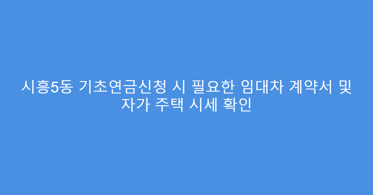 시흥5동 기초연금신청 시 필요한 임대차 계약서 및 자가 주택 시세 확인