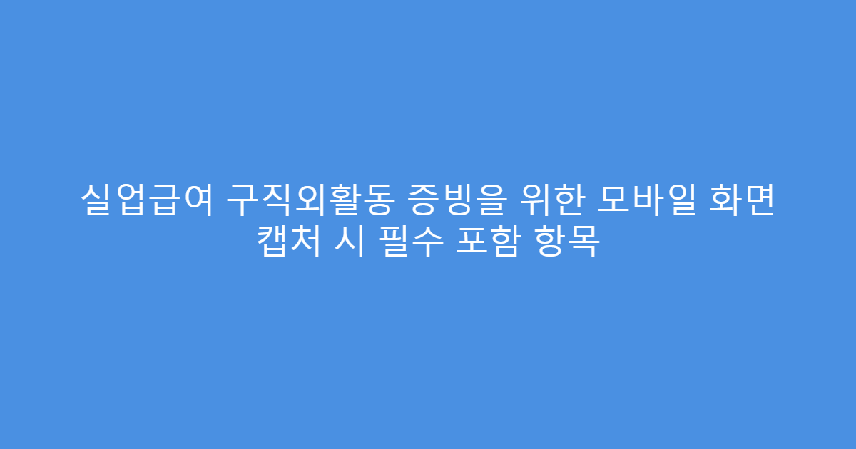 실업급여 구직외활동 증빙을 위한 모바일 화면 캡처 시 필수 포함 항목
