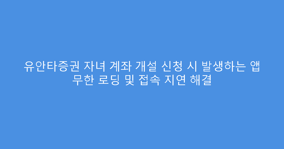 유안타증권 자녀 계좌 개설 신청 시 발생하는 앱 무한 로딩 및 접속 지연 해결