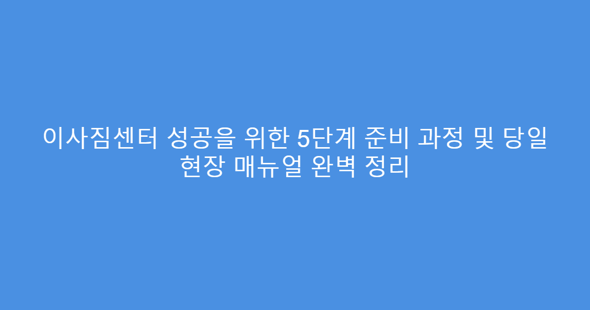 이사짐센터 성공을 위한 5단계 준비 과정 및 당일 현장 매뉴얼 완벽 정리