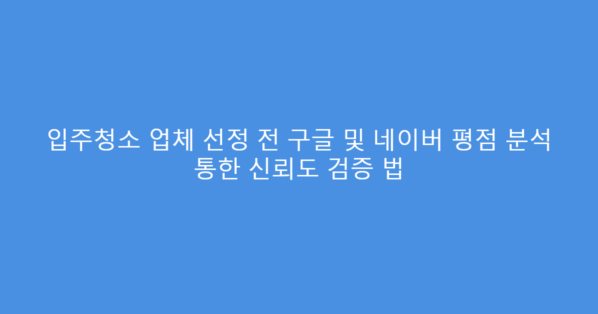 입주청소 업체 선정 전 구글 및 네이버 평점 분석 통한 신뢰도 검증 법