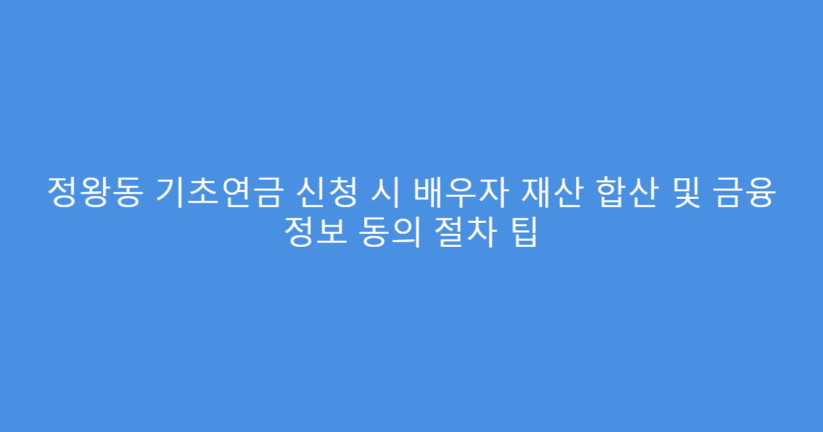 정왕동 기초연금 신청 시 배우자 재산 합산 및 금융 정보 동의 절차 팁