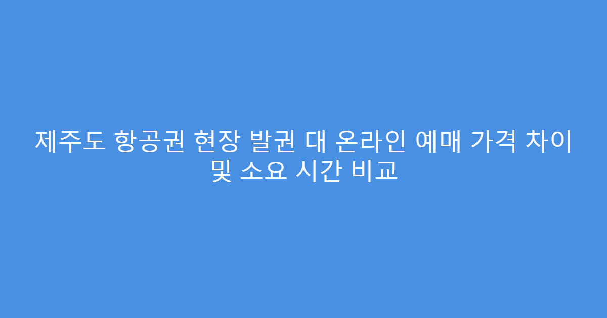 제주도 항공권 현장 발권 대 온라인 예매 가격 차이 및 소요 시간 비교