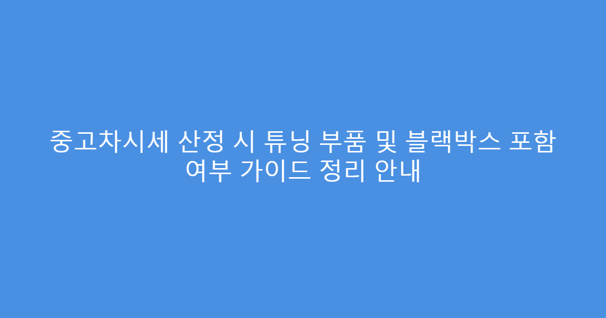 중고차시세 산정 시 튜닝 부품 및 블랙박스 포함 여부 가이드 정리 안내