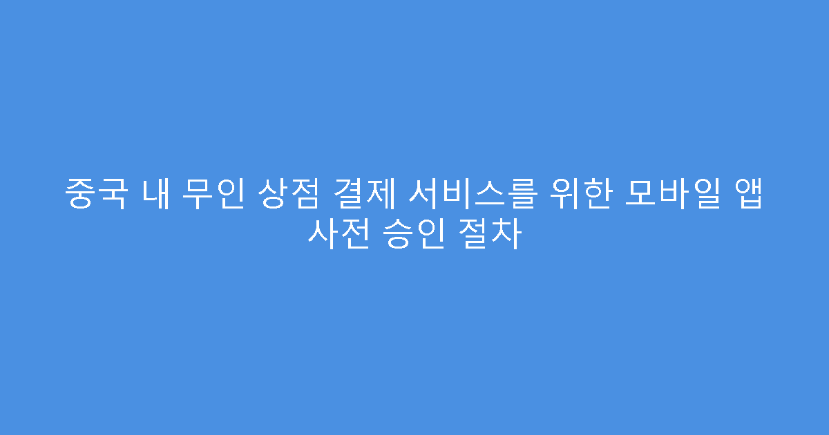 중국 내 무인 상점 결제 서비스를 위한 모바일 앱 사전 승인 절차