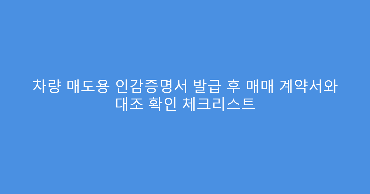 차량 매도용 인감증명서 발급 후 매매 계약서와 대조 확인 체크리스트