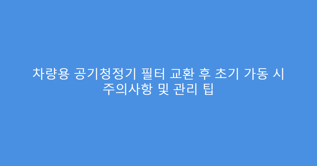 차량용 공기청정기 필터 교환 후 초기 가동 시 주의사항 및 관리 팁