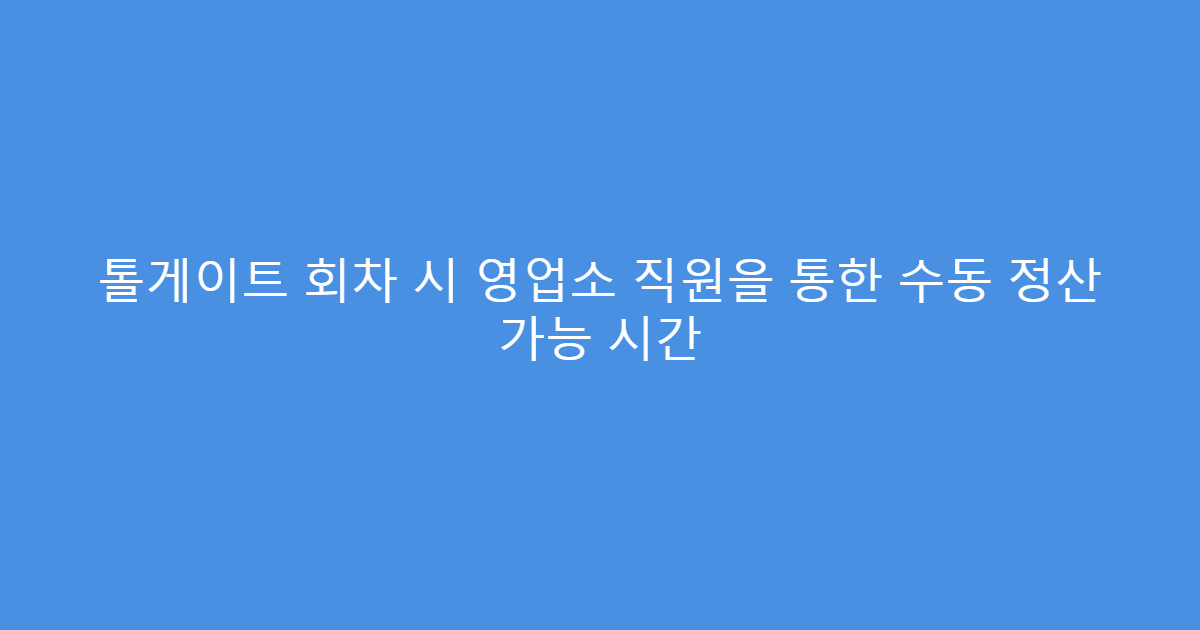 톨게이트 회차 시 영업소 직원을 통한 수동 정산 가능 시간