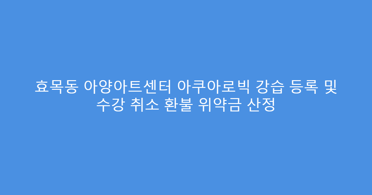 효목동 아양아트센터 아쿠아로빅 강습 등록 및 수강 취소 환불 위약금 산정
